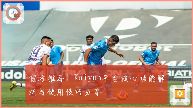官方推荐！Kaiyun平台核心功能解析与使用技巧分享