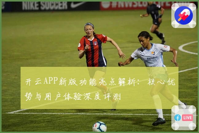 开云APP新版功能亮点解析：核心优势与用户体验深度评测
