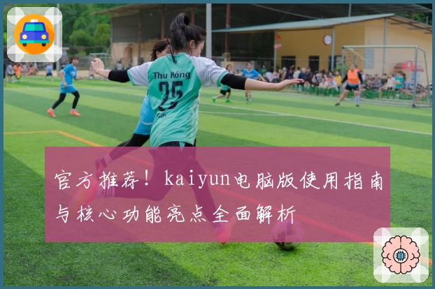 官方推荐！kaiyun电脑版使用指南与核心功能亮点全面解析