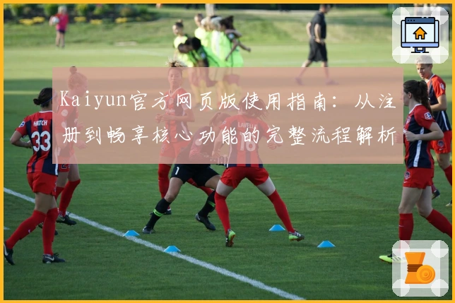 Kaiyun官方网页版使用指南：从注册到畅享核心功能的完整流程解析