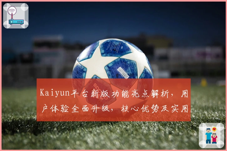 Kaiyun平台新版功能亮点解析，用户体验全面升级，核心优势及实用场景深度分析
