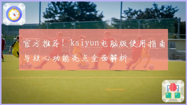 官方推荐！kaiyun电脑版使用指南与核心功能亮点全面解析