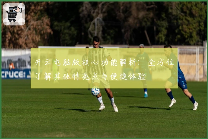 开云电脑版核心功能解析：全方位了解其独特亮点与便捷体验